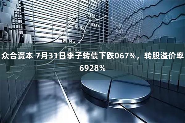 众合资本 7月31日李子转债下跌067%，转股溢价率6928%
