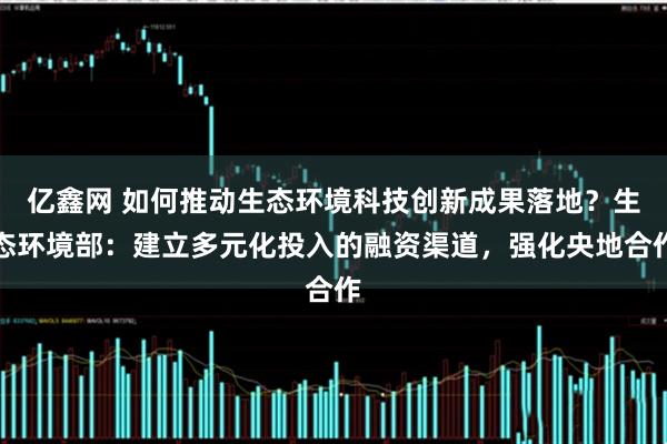 亿鑫网 如何推动生态环境科技创新成果落地？生态环境部：建立多元化投入的融资渠道，强化央地合作