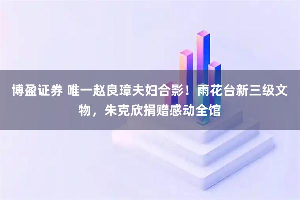 博盈证券 唯一赵良璋夫妇合影！雨花台新三级文物，朱克欣捐赠感动全馆