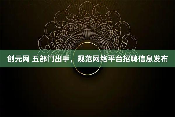 创元网 五部门出手，规范网络平台招聘信息发布