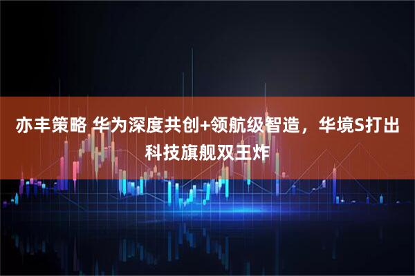 亦丰策略 华为深度共创+领航级智造，华境S打出科技旗舰双王炸