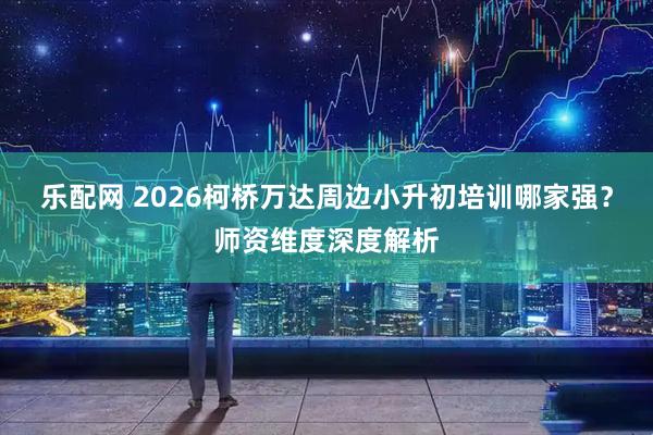 乐配网 2026柯桥万达周边小升初培训哪家强？师资维度深度解析