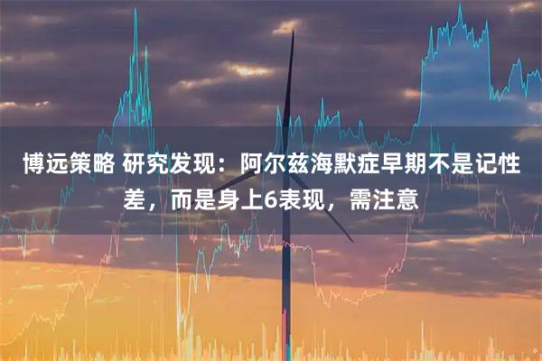 博远策略 研究发现：阿尔兹海默症早期不是记性差，而是身上6表现，需注意