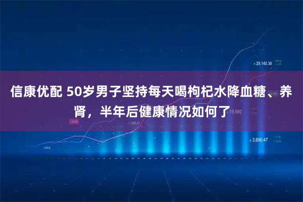 信康优配 50岁男子坚持每天喝枸杞水降血糖、养肾，半年后健康情况如何了