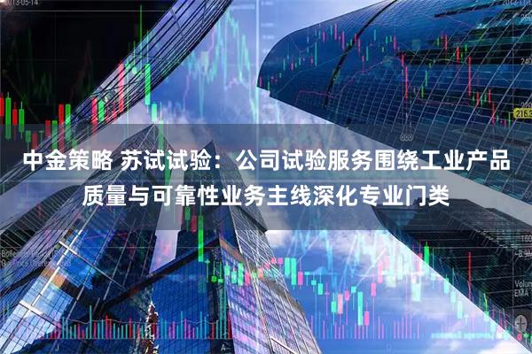 中金策略 苏试试验：公司试验服务围绕工业产品质量与可靠性业务主线深化专业门类