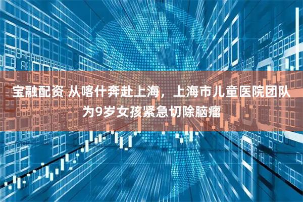 宝融配资 从喀什奔赴上海，上海市儿童医院团队为9岁女孩紧急切除脑瘤