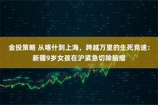 金投策略 从喀什到上海，跨越万里的生死竞速：新疆9岁女孩在沪紧急切除脑瘤