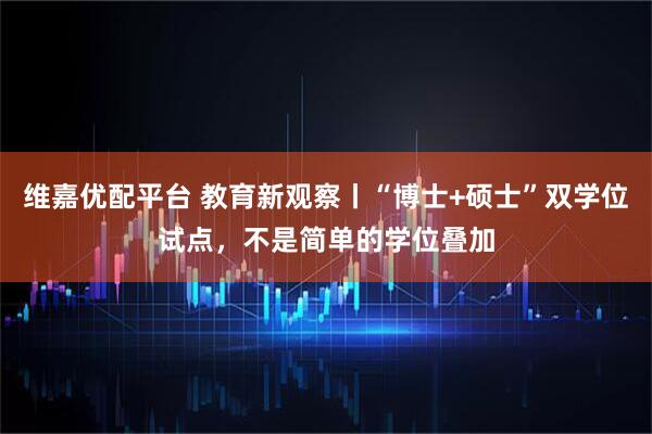 维嘉优配平台 教育新观察丨“博士+硕士”双学位试点，不是简单的学位叠加
