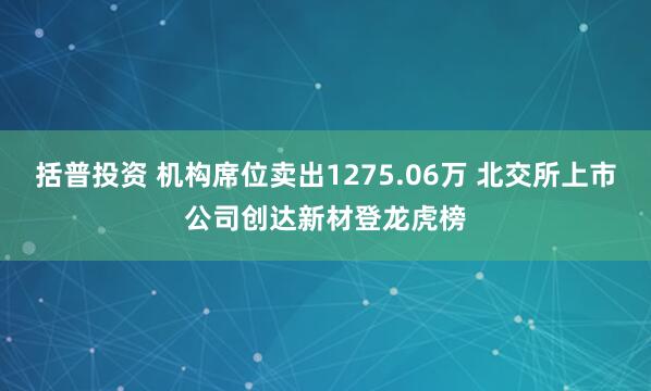 括普投资 机构席位卖出1275.06万 北交所上市公司创达新材登龙虎榜